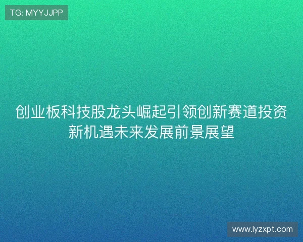 创业板科技股龙头崛起引领创新赛道投资新机遇未来发展前景展望
